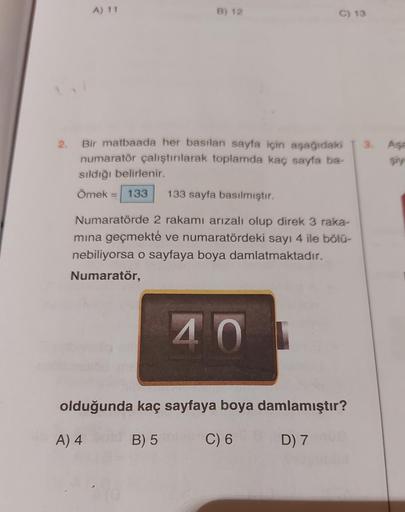 2.
A) 11
B) 12
C) 13
Bir matbaada her basılan sayfa için aşağıdaki
numaratör çalıştırılarak toplamda kaç sayfa ba-
sıldığı belirlenir.
Örnek = 133 133 sayfa basılmıştır.
Numaratörde 2 rakamı arızalı olup direk 3 raka-
mına geçmekte ve numaratördeki sayı 4 