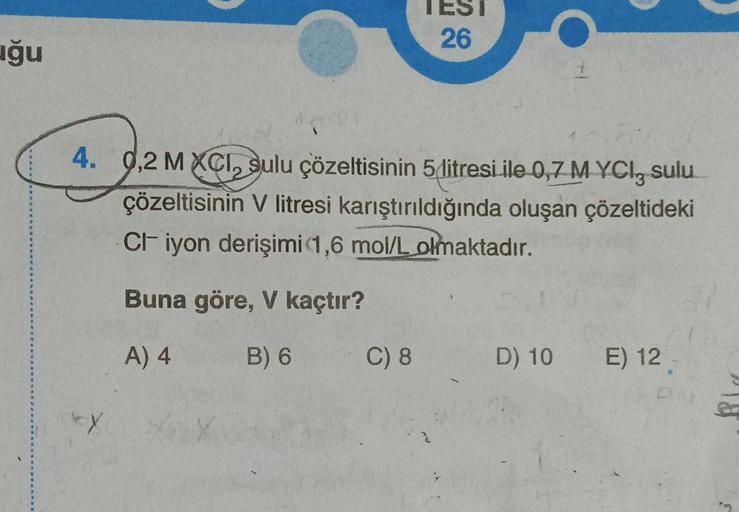 uğu
EX
26
4. 9,2 MXCI, sulu çözeltisinin 5 litresi ile 0,7 M YCI, sulu
çözeltisinin V litresi karıştırıldığında oluşan çözeltideki
CI- iyon derişimi 1,6 mol/L olmaktadır.
Buna göre, V kaçtır?
A) 4
B) 6 C) 8
1
D) 10 E) 12