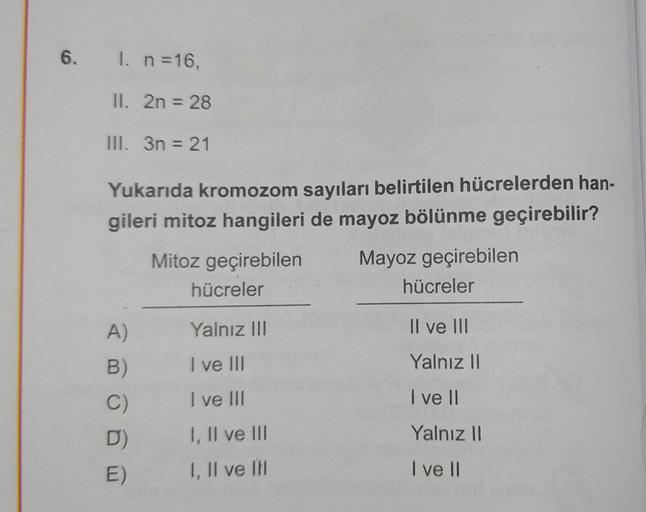 6. I. n =16,
II. 2n = 28
III. 3n = 21
Yukarıda kromozom sayıları belirtilen hücrelerden han-
gileri mitoz hangileri de mayoz bölünme geçirebilir?
Mayoz geçirebilen
Mitoz geçirebilen
hücreler
hücreler
Il ve III
Yalnız II
I ve II
Yalnız II
I ve II
A)
B)
C)
D