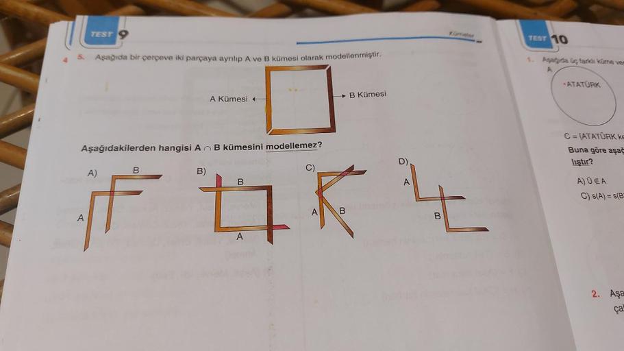 TEST
5. Aşağıda bir çerçeve iki parçaya ayrılıp A ve B kümesi olarak modellenmiştir.
0
A Kümesi +
Aşağıdakilerden hangisi AB kümesini modellemez?
B Kümesi
B
B)
B
if tq k
A
B
A
A
D)
Kümeter
A
t
BRAS
TEST 10
1. Asagida üç farklı küme ven
A
ATATÜRK
C=(ATATÜRK