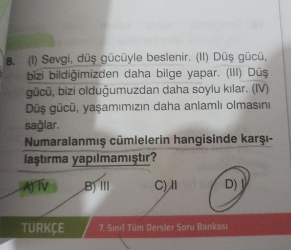 8. (1) Sevgi, düş gücüyle beslenir. (II) Düş gücü,
bizi bildiğimizden daha bilge yapar. (III) Düş
gücü, bizi olduğumuzdan daha soylu kılar. (IV)
Düş gücü, yaşamımızın daha anlamlı olmasını
sağlar.
Numaralanmış cümlelerin hangisinde karşı-
laştırma yapılmam