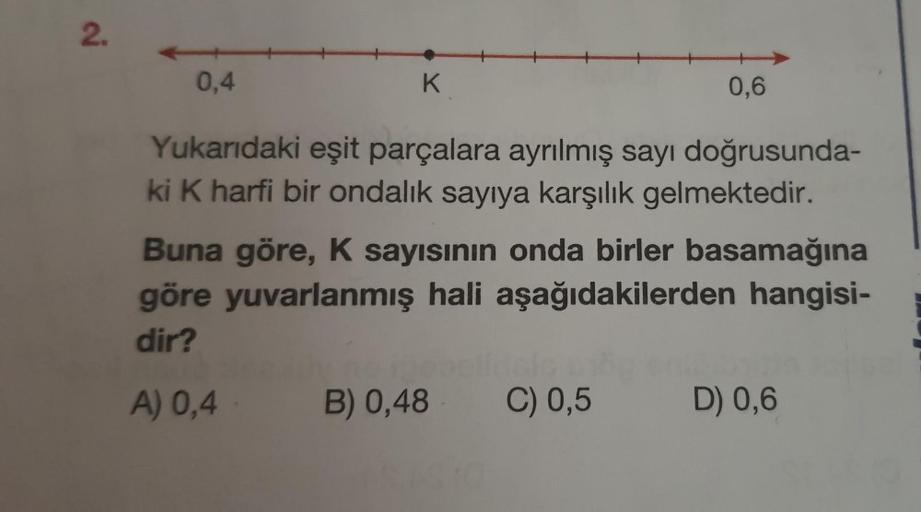 2.
0,4
Yukarıdaki eşit parçalara ayrılmış sayı doğrusunda-
ki K harfi bir ondalık sayıya karşılık gelmektedir.
K
0,6
Buna göre, K sayısının onda birler basamağına
göre yuvarlanmış hali aşağıdakilerden hangisi-
dir?
A) 0,4
B) 0,48 C) 0,5
D) 0,6