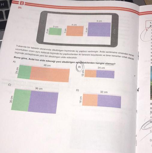 H
C)
30 cm
B
20.
24 cm
2 cm
36 cm
3 cm
3 cm
4 cm
Yukarıda bir tabletin ekranında dikdörtgen biçiminde üç yapboz verilmiştir. Arda santimetre cinsinden kenar
uzunluklan oranı aynı kalacak biçimde bu yapbozlardan iki tanesini büyüterek ve birer kenarları ort