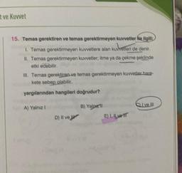 t ve Kuvvet
15. Temas gerektiren ve temas gerektirmeyen kuvvetler Ne ilgili:
1. Temas gerektirmeyen kuvvetlere alan kuvvetleri de denir.
II. Temas gerektirmeyen kuvvetler; itme ya da çekme şeklinde
etki edebilir.
III. Temas gerektiren ve temas gerektirmeyen kuvvetler hare-
kete sebep olabilir.
yargılarından hangileri doğrudur?
A) Yalnız I
D) Il ve
B) Yalpell
E) I. Il vet
Give Ill