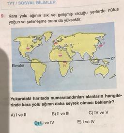 TYT/SOSYAL BİLİMLER
9. Kara yolu ağının sık ve gelişmiş olduğu yerlerde nüfus
yoğun ve şehirleşme oranı da yüksektir.
Ekvator
Yukarıdaki haritada numaralandırılan alanların hangile-
rinde kara yolu ağının daha seyrek olması beklenir?
A) I ve II
B) II ve III
D) III ve IV
C) IV ve V
0°
E) I ve IV