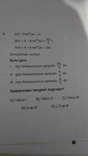 4.
f(x) = 2sin²(3x + π)
cos³ (6x + 3)
h(x) = 4 + 6 tan^(2x + 3)
g(x)=3-2cos³(6x +
fonksiyonları veriliyor.
Buna göre,
I. f(x) fonksiyonunun periyodu
T
II. g(x) fonksiyonunun periyodu 3
III. h(x) fonksiyonunun periyodu 2
T
ifadelerinden hangileri doğrudur?
