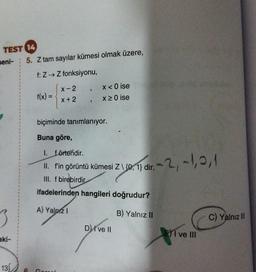 TEST 14
seni-
3
aki-
5. Z tam sayılar kümesi olmak üzere,
f: Z→ Z fonksiyonu,
f(x) =
X-2
x + 2
"
131 6 Gorech.
3
x < 0 ise
x ≥ 0 ise
biçiminde tanımlanıyor.
Buna göre,
1. förtendir.
II. f'in görüntü kümesi Z\ {0, 1} dir.'
III. f birebirdir.
ifadelerinden hangileri doğrudur?
A) Yalnız I
B) Yalnız II
D) I ve II
r.-2, -1,0,1
EI ve Ill
C) Yalnız III