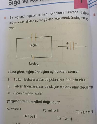 Sığa Ve
3. Bir öğrenci sığacın iletken levhalarını üretece bağlayıp 5.
sığaç yüklendikten sonra yükleri korunarak üreteçten ayın.
yor.
Sığac
+
Üreteç
Buna göre, sığaç üreteçten ayrıldıktan sonra;
Pralno!
1. İletken levhalar arasında potansiyel fark sıfır o