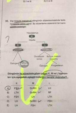 35. Dişi bireyde menstrual döngünün düzenlenmesinde farklı
hormonlar görev yapar. Bu düzenleme sisteminin bir kısmı
şekilde verilmiştir.
2
A)
K
B)
C)
D)
E)
Ovarvur
D) I ve III
Hipotalamus
M
Hipofiz
ÖstrojenYumurta
K
FSH
LTH
FSH
LH
LH
üretimi
E) II ve III
Ovulasyon Korpus luteum
evresi
oluşumu
Döngünün bu sürecinde görev yapan K, M ve L hormon-
ları için aşağıdaki eşleştirmelerden hangisi doğrudur?
Ovaryum
Östrojen
M
GnRH
GnRH L
LH
GnRH L
FSH
Progesteron
L
LH
RF
LTH
FSH
LTH