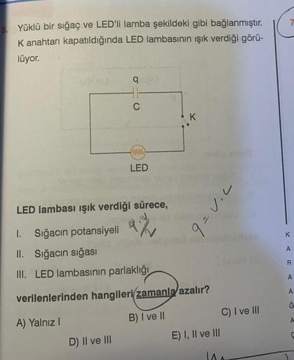 5. Yüklü bir sığaç ve LED'li lamba şekildeki gibi bağlanmıştır.
K anahtarı kapatıldığında LED lambasının ışık verdiği görü-
lüyor.
q
41
C
www
LED
LED lambası ışık verdiği sürece,
a/v
1. Sığacın potansiyeli
II. Sığacın sığası
III. LED lambasının parlaklığı
