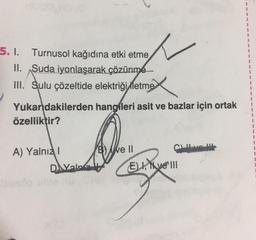 5. I. Turnusol kağıdına etki etme
II. Suda iyonlaşarak çözünme
III. Sulu çözeltide elektriği letme
Yukarıdakilerden
özelliktir?
A) Yalnız I
DAYaln
hangfleri asit ve bazlar için ortak
Be Il
Culve H
ELI, ve III