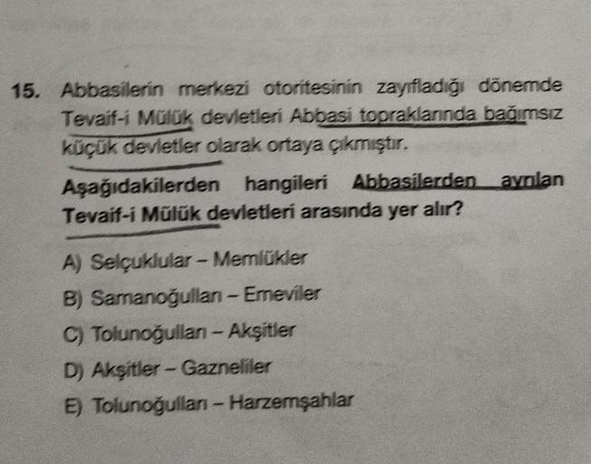 15. Abbasilerin merkezi otoritesinin zayıfladığı dönemde
Tevaif-i Mülük devletleri Abbasi topraklarında bağımsız
küçük devletler olarak ortaya çıkmıştır.
Aşağıdakilerden hangileri Abbasilerden aynlan
Tevaif-i Mülük devletleri arasında yer alır?
A) Selçuklu