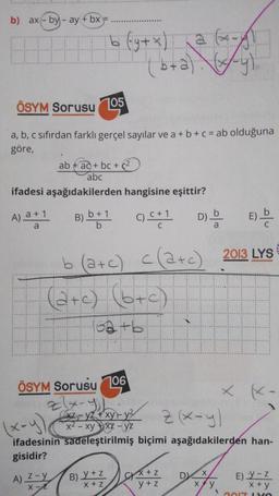 b) ax-by-ay + bx-
HH
ÖSYM Sorusu 105
a, b, c sıfırdan farklı gerçel sayılar ve a + b + c = ab olduğuna
göre,
ifadesi
A) a +1
a
b (y + x) a
(b + a) (x+y)
ab+ad+ bc + (²
abc
aşağıdakilerden hangisine eşittir?
B) b+1 () C+1 D)
b
c(a+c)
b (a+c)
(a+c) (b+c)
A) Z-y
X-L
62 +6
++P
ÖSYM Sorusu106
27x-y
xz-yz+xy-y²
x² - xyxx-yz
B) Y + Z
X+Z
(x-y)
z (x-y)
ifadesinin sadeleştirilmiş biçimi aşağıdakilerden han-
gisidir?
X+Z
y + z
DX
x+y
Eb
E)
2013 LYS
1
K-
E) Y-Z
x+y
2017 LYO