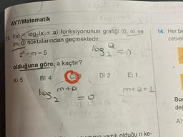 AYT/Matematik
A) 5
log₂ (x + a) fonksiyonunun grafiği (0, n) ve
log2
11. f(x)
(m, 0) noktalarından geçmektedir.
2n-m=5
olduğuna göre, a kaçtır?
B) 4
103
los m
mta
11
D) 2
E) 1
m+Q=1
hının yazılı olduğu n ke-
14. Her bir
cetvel
Bu
de
A)