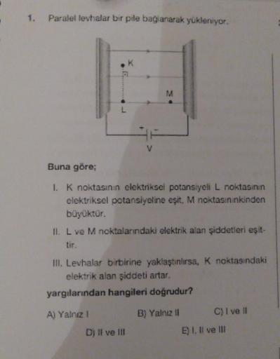 1.
Paralel levhalar bir pile bağlanarak yükleniyor.
Buna göre;
1. K noktasının elektriksel potansiyeli L noktasının
elektriksel potansiyeline eşit, M noktasınınkinden
büyüktür.
II. L ve M noktalarındaki elektrik alan şiddetleri eşit-
K
III. Levhalar birbir