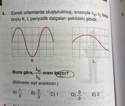 4. Esnek ortamlarda oluşturulmuş, sırasıyla dalga
boylu K, L periyodik dalgaları şekildeki gibidir.m
AA
K
AK
AL
(Bölmeler eşit aralıklıdır.)
Buna göre,
oranı kaçtır?
A) 2/1/20 B) C) 1
2016
3
5 3 les
L
D) -3/2 E) 2
202 116
8
7.