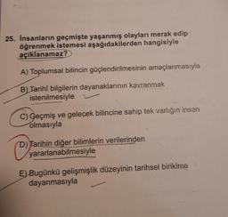 25. İnsanların geçmişte yaşanmış olayları merak edip
öğrenmek istemesi aşağıdakilerden hangisiyle
açıklanamaz?
A) Toplumsal bilincin güçlendirilmesinin amaçlanmasıyla
B) Tarihî bilgilerin dayanaklarının kavranmak
istenilmesiyle
C) Geçmiş ve gelecek bilincine sahip tek varlığın insan
olmasıyla
OJ
D) Tarihin diğer bilimlerin verilerinden
yararlanabilmesiyle
E) Bugünkü gelişmişlik düzeyinin tarihsel birikime
dayanmasıyla