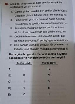 18. Aşağıda, bir gazele ait bazı beyitler karışık bir
sıralama ile yer almaktadır:
1. Gâmim pinhan tutardım ben dedîler yâre kıl rüşen
Desem ol bî-vefâ bilmem inanır mı inanmaz mı
II. Fuzûlî rind-i şeydâdır hemîşe halka rüsvâdır
Sorun kim bu ne sevdâdır bu sevdâdan usanmaz mi
III. Kamu bimârina cânân deva-yı derd eder ihsan
Niçüm kılmaz bana derman beni bimâr sanmaz mı
IV. Değildim ben sana mâil sen ettin aklımı zâil
Beni tan eyleyen gafîl seni görgeç utanmaz mı
V. Beni candan usandırdı cefâdan yâr usanmaz mı
Felekler yandı âhımdan murâdım şem'i yanmaz mı
Buna göre bu gazelin matla ve makta beyitleri
aşağıdakilerin hangisinde doğru verilmiştir?
Matla Beyti
Makta Beyti
A)
B)
C)
D)
E)
1
== > >
IV
IV
> ==