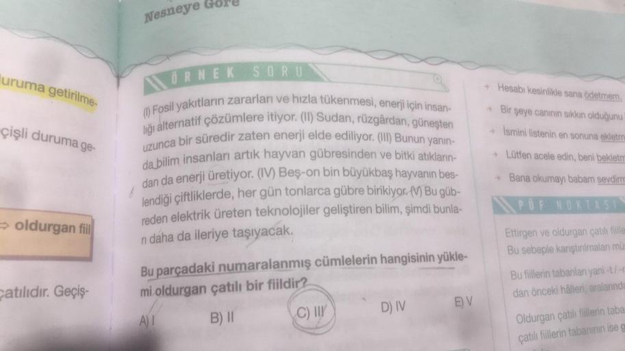 uruma getirilme-
çişli duruma g
a ge-
⇒oldurgan fiil
Catılıdır. Geçiş-
Nesneye Gor!
ÖRNEK SORU
(1) Fosil yakıtların zararları ve hızla tükenmesi, enerji için insan-
liği alternatif çözümlere itiyor. (II) Sudan, rüzgârdan, güneşten
uzunca bir süredir zaten 