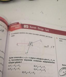 leri, K yük
3K
L yükü
ne Myu
a ky
k
you
05 Kuvvet-Denge-Tork
1. K noktasal cismine etki eden kuvvetler şekildeki gibi denge-
dedir.
KIRMIZI HIZ
TESTI
F₂
F₁
a
B
F₂
sinat FT
Açılar arasında a > ß> 0 ilişkisi olduğuna göre F₁, F₂ ve
F₂ kuvvetlerinin büyüklük sıralaması aşağıdakilerden
hangisi gibidir?
A) F₁ > F₂ > F3
C) F3 > F₂ > F₁
E) F3 > F₁ > F₂
B) F₂ > F3 > F₁
D) F₁ > F3 > F₂
4. Sürtünmele
dedir.
Buna
sins
A)
A