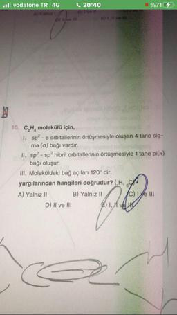 il vodafone TR 4G
Al Yalnız i
b) II ve III
20:40
B) I ve II
D) II ve III
E) I, II ve
10. C₂H₂ molekülü için,
1. sp²-s orbitallerinin örtüşmesiyle oluşan 4 tane sig-
ma (o) bağı vardır.
II. sp²-sp² hibrit orbitallerinin örtüşmesiyle 1 tane pi(л)
bağı oluşur.
III. Moleküldeki bağ açıları 120° dir.
yargılarından hangileri doğrudur? (H,
A) Yalnız II
B) Yalnız II
%71
2) 1,11 ve
C) Ie III