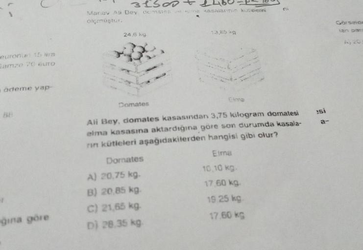 euronun 15 tim
Gamze 70 euro
ödeme yap
88
ğına göre
31500
Manav Ali Bey domates ve sima kasalarinin kutipierini
elçmüştur.
24.6 kg
Domates
13,85 kg
Elma
Ali Bey, domates kasasından 3,75 kilogram domatesi
elma kasasına aktardığına göre son durumda kasala-
r