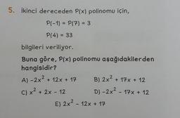 5. İkinci dereceden P(x) polinomu için,
P(-1) = P(7) = 3
P(4) = 33
bilgileri veriliyor.
Buna göre, P(x) polinomu aşağıdakilerden
hangisidir?
A)-2x² + 12x + 17
C) x² + 2x - 12
B) 2x² + 17x + 12
D) -2x² - 17x + 12
E) 2x² - 12x + 17