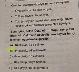 1.
●
●
●
Öykü ile Nil aralarında şöyle bir oyun oynuyorlar.
Öykü aklından bir sayı tutuyor.
Tuttuğu sayıdan 8 çıkarıyor.
Tuttuğu sayının karesinden elde ettiği sayının
karesini çıkarıp bulduğu sayıyı Nil'e söylüyor.
Buna göre, Nil'in Öykü'nün tuttuğu sayıyı bul-
ması için Öykü'nün söylediği son sayıya hangi
işlemleri uygulaması gerekir?
A) 16 ekleyip, 64'e bölmek
B) 64 ekleyip, 16'ya bölmek
C) 64'e bölüp, 16 eklemek
D) 64 çıkarıp, 16'ya bölmek
E) 64 ekleyip, 16 ile çarpmak