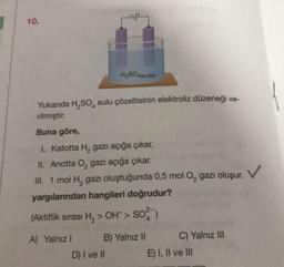 10.
Yukanda H₂SO sulu çözeltisinin elektroliz düzeneği ve-
rilmiştir.
Buna göre,
I. Katotta H, gazı açığa çıkar.
II. Anotta O, gazı açığa çıkar.
III. 1 mol H₂ gazı oluştuğunda 0,5 mol O₂ gazı oluşur.
yargılarından hangileri doğrudur?
(Aktiflik sırası H₂> OH > SO²)
A) Yalnız I
H₂SO4(suda)
B) Yalnız II
D) I ve II
C) Yalnız III
E) I, II ve III