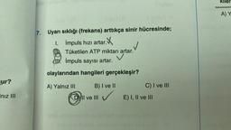 ur?
Iniz III
llevi (0
Il ev 1 (8
Il sinieY (A
7. Uyarı sıklığı (frekans) arttıkça sinir hücresinde;
I.
1.
İmpuls hızı artar.X
Tüketilen ATP miktarı artar.
impuls sayısı artar.
olaylarından hangileri gerçekleşir?
A) Yalnız III
B) I ve II
ve III ✓
D) II ve III
ateli eğilhumo sb sy
✓
C) I ve III
E) I, II ve III
cloed enhidhd nsinonon solom ev uvud
Kiler
A) Y