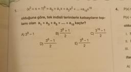 1.
(x² + x + 1) = a + a₁x + a₂x² + ...
olduğuna göre, tek indisli terimlerin katsayıların top-
lamı olan a₁ + ª² + a5 + ... + a15 kaçtır?
38 +1
A) 38 - 1
2
D)
36-1
2
B)
+a₁x16
38-1
2
E) -
316-1
2
C)-
4. P(x) s
P(x) +
oldu
1. F
11. F
III.
ifac
A)