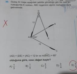 30. Özdeş iki maşa aşağıdaki şekilde görüldüğü gibi üst üste ko-
nulduğunda E noktası, ABC üçgeninin ağırlık merkezine denk
gelmektedir.
x
12
A 60°
D
a
12
E
2
C) ²/3/3
B
|AD| = |DE| = |AC| = 12 br ve m(BAC) = 60°
olduğuna göre, cosa değeri kaçtır?
A) 1/12
B) 1/24
D) 3/14
TOPF
E)
56