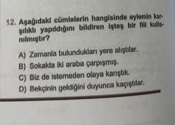 12. Aşağıdaki cümlelerin hangisinde eylemin kar-
şılıklı yapıldığını bildiren işteş bir fiil kulla-
nılmıştır?
A) Zamanla bulundukları yere alıştılar.
B) Sokakta iki araba çarpışmış.
C) Biz de istemeden olaya karıştık.
D) Bekçinin geldiğini duyunca kaçıştılar.