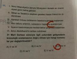 11.
1. İkinci Meşrutiyet'in ilanıyla Ittihatçıların devletin en önemli
siyasi gücü haline gelmesi
II. İttihat ve Terakki'yi eleştiren gazeteci Hasan Fehmi'nin öl-
dürülmesi
III. Hareket Ordusu birliklerinin İstanbul'a girmeve başlaması
erlerinin, subaylarını hapsedip ayaklanması
Avcı taburu
V. Isyanın bastırılmasıyla meclisin tekrar çalışmaya başlaması
VI. İkinci Abdülhamit'in tahttan indirilmesi
PRAA
IV.
31 Mart Darbesi süreciyle ilgili yukarıdaki gelişmelerin
kronolojik sıralamasının doğru olması için hangi numara-
lar yer değiştirilmelidir?
A) II ve III
D) IV ve V
B) II ve IV
E) V ve VI
Il ve IV