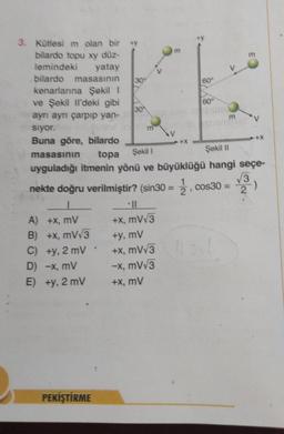 3. Kütlesi m olan bir y
bilardo topu xy düz-
lemindeki yatay
bilardo masasının
kenarlarına Şekil 1
ve Şekil Il'deki gibi
aynı aynı çarpıp yan-
sıyor.
Buna göre, bilardo
masasının
topa Şekil 1
Şekil II
uyguladığı itmenin yönü ve büyüklüğü hangi seçe-
√√3
2
A) +x, mV
B) +x, mV√3
C) +y, 2 mV
D) -x, mV
E)
+y, 2 mV
nekte doğru verilmiştir? (sin30 = 2, cos30 =
PEKİŞTİRME
m
+x, mV√3
+y, mV
+x, mV√3
-x, mV√3
+X, mV
60
m
smuler
+X
-)