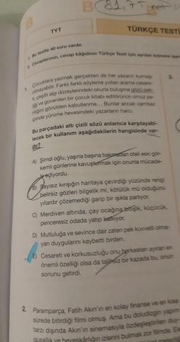 B
TYT
B84
ret
TÜRKÇE TESTI
2 Cevaplanınızı, cevap kâğıdının Türkçe Testi için aynilan ksmana isan
1. Bu testte 40 soru vardır.
1. Çocuklara yazmak gerçekten de her yazanın kuma
olmayabilir. Farklı farklı söyleme yollan arama cesare-
ti, çeşitli algı düzeylerindeki okurla buluşma gözü pek
ligi ve güvenilen bir çocuk kitabi editörünün omuz pe-
niliğini gönülden kabullenme... Bunlar ancak cambaz
ipinde yürüme hevesindeki yazarların harcı,
Bu parçadaki altı çizili sözü anlamca karşılayabi-
lecek bir kullanım aşağıdakilerin hangisinde var-
dir?
A) Şimdi oğlu, yaşına başına bakmadan oteli eski gör-
kemli günlerine kavuşturmak için onunla mücade-
le ediyordu.
B) Sayısız kırışığın haritaya çevirdiği yüzünde rengi
belirsiz gözleri bilgelik mi, kötülük mü olduğunu
yıllardır çözemediği garip bir ışıkla parlıyor.
C) Merdiven altında, çay ocağına bitişik, küçücük,
penceresiz odada yatıp kalkıyor.
3.
D) Mutluluğa ve sevince dair zaten pek kuvvetli oima-
yan duygularını kaybetti birden.
E) Cesareti ve korkusuzluğu onu herkesten ayıran en
önemli özelliği olsa da talihsiz bir kazada bu, onun
sonunu getirdi.
2. Paramparça, Fatih Akın'ın en kolay finanse ve en kısa
sürede bitirdiği filmi olmuş. Ama bu doludizgin yapım
tarzı dışında Akın'ın sinemasıyla özdeşleştirilen duy-
gusallik ve heveskarlığın izlerini bulmak zor filmde Be
melezić