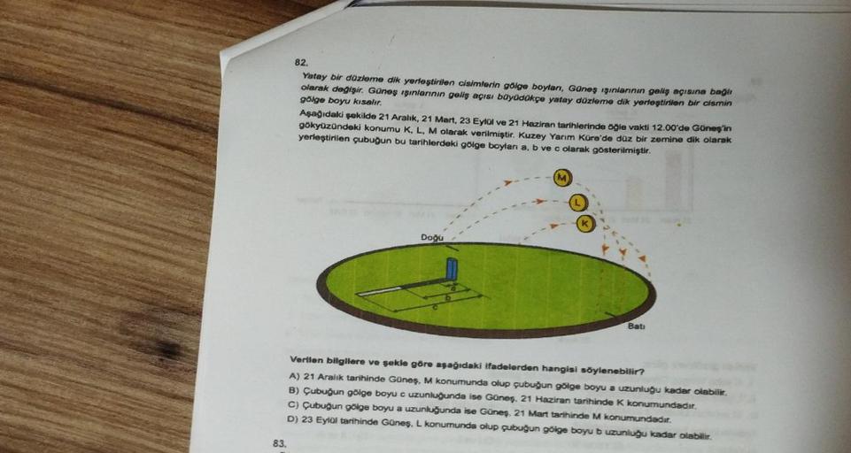 83.
82.
Yatay bir düzleme dik yerleştirilen cisimlerin gölge boyları, Güneş ışınlarının geliş açısına bağlı
gölge boyu kısalır.
olarak değişir. Güneş ışınlarının geliş açısı büyüdükçe yatay düzleme dik yerleştirilen bir cismin
Aşağıdaki şekilde 21 Aralık, 