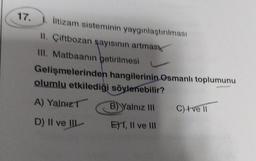 17.
iltizam sisteminin yaygınlaştırılması
II. Çiftbozan şayısının artmas
III. Matbaanin getirilmesi
Gelişmelerinden hangilerinin Osmanlı toplumunu
olumlu etkilediği söylenebilir?
A) Yalnız
B) Yalnız III
D) II ve III
EXT, II ve III
C) I ve II