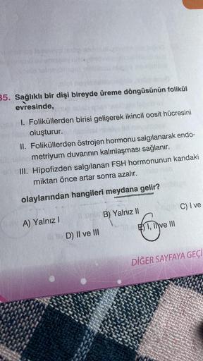 35. Sağlıklı bir dişi bireyde üreme döngüsünün folikül
evresinde,
I. Foliküllerden birisi gelişerek ikincil oosit hücresini
oluşturur.
II. Foliküllerden östrojen hormonu salgılanarak endo-
metriyum duvarının kalınlaşması sağlanır.
III. Hipofizden salgılana