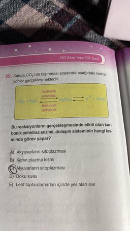 39. Kanda CO₂'nin taşınması sırasında aşağıdaki reaksi-
yonlar gerçekleşmektedir.
CO2 + H2O
Karbonik
anhidraz
YKS Alan Yeterlilik Testi
Karbonik
anhidraz
H₂CO3 H+ + HCO
Bu reaksiyonların gerçekleşmesinde etkili olan kar-
bonik anhidraz enzimi, dolaşım sisteminin hangi kıs-
mında görev yapar?
A) Akyuvarların sitoplazması
B) Kanın plazma kısmı
Alyuvarların sitoplazması
D) Doku SIVISI
E) Lenf toplardamarları içinde yer alan sıvı