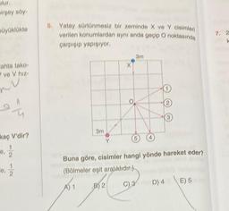 olur.
birşey söy
büyüklükte
ahta tako-
ve V hız-
M
kaç V'dir?
16, 1/1/2
13/12/2
e, 2
5. Yatay sürtünmesiz bir zeminde X ve Y cisimleri
verilen konumlardan aynı anda geçip O noktasında
çarpışıp yapışıyor,
3m
3m
5
Buna göre, cisimler hangi yönde hareket eder?
(Bölmeler eşit aralıklıdır.)
B) 2
D) 4
E) 5
7. 2
k