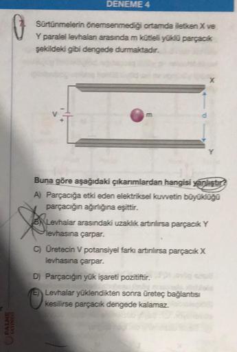 PALME
DENEME 4
Sürtünmelerin önemsenmediği ortamda iletken X ve
Y paralel levhalan arasında m kütleli yüklü parçacık
şekildeki gibi dengede durmaktadır.
m
Buna göre aşağıdaki çıkarımlardan hangisi yanlıştır?
A) Parçacığa etki eden elektriksel kuvvetin büyü