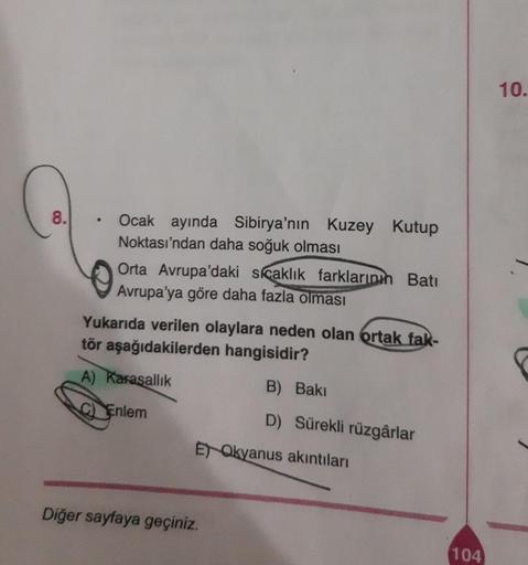 8.
●
Ocak ayında Sibirya'nın Kuzey Kutup
Noktası'ndan daha soğuk olması
Orta Avrupa'daki sıcaklık farklarının Batı
Avrupa'ya göre daha fazla olması
Yukarıda verilen olaylara neden olan ortak fak-
tör aşağıdakilerden hangisidir?
A) Karasallık
Enlem
B) Bakı