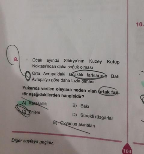 8.
●
Ocak ayında Sibirya'nın Kuzey Kutup
Noktası'ndan daha soğuk olması
Orta Avrupa'daki sıcaklık farklarının Batı
Avrupa'ya göre daha fazla olması
Yukarıda verilen olaylara neden olan ortak fak-
tör aşağıdakilerden hangisidir?
A) Karasallık
Enlem
B) Bakı
