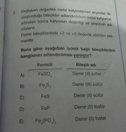 8. Değişken değerlikli metal katyonlarının anyonlar ile
oluşturduğu bileşikler adlandırılırken metal katyonun
adından sonra katyonun değerliği ve anyonun adı
söylenir.
Demir bileşiklerinde +2 ve +3 değerlik alabilen ele-
menttir.
Buna göre aşağıdaki iyonik bağlı bileşiklerden
hangisinin adlandırılması yanlıştır?
Bileşik adı
Demir (II) sülfat
Demir (III) sülfür
Demir (II) sülfür
Demir (II) fosfür
Demir (II) fosfat
A)
B)
C)
D)
E)
Formül
FeSO
Fe₂S₂
FeS
FeP
Fe,(PO)₂