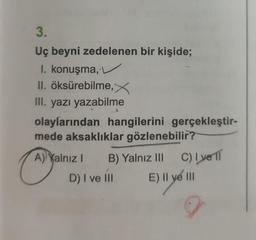 3.
Uç beyni zedelenen bir kişide;
I. konuşma,
II. öksürebilme, X
III. yazı yazabilme
olaylarından hangilerini gerçekleştir-
mede aksaklıklar gözlenebilir?
CAD
A) Yalnız I B) Yalnız III
D) I ve Ill
C) Ive 11
E) Il ye III