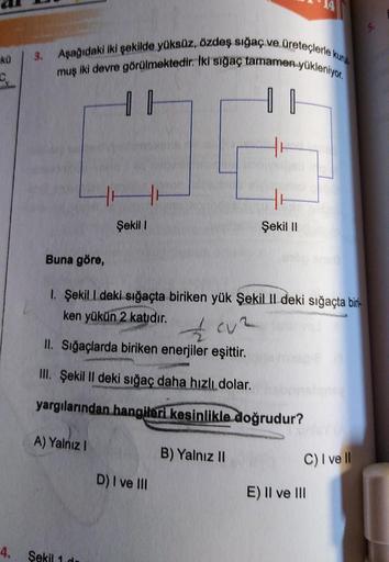 kü
3. Aşağıdaki iki şekilde yüksüz, özdeş sığaç ve üreteçlerle kuru
muş iki devre görülmektedir. İki sığaç tamamen yükleniyor.
Buna göre,
Şekil I
4. Sekil 1
1₁
1. Şekil 1 deki sığaçta biriken yük Şekil II deki sığaçta biri-
ken yükün 2 katıdır.
Cuz
www
II.