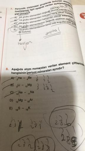 a
mara
7. Periyodik sistemdeki gruplarda bulunan element
A) BA grubu elementleri doğada atomik yapıda bulunu
özellikleriyle ilgili aşağıda verilen açıklamalardan
gist yanlıştır
metaldic
B 1A grubu elementleri hidrojen hariç alkali
e7A grubu elementleri hal