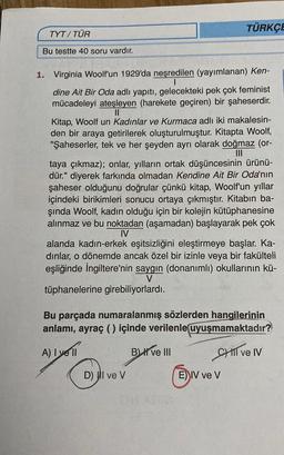 TYT/TÜR
Bu testte 40 soru vardır.
1. Virginia Woolf'un 1929'da neşredilen (yayımlanan) Ken-
dine Ait Bir Oda adlı yapıtı, gelecekteki pek çok feminist
mücadeleyi ateşleyen (harekete geçiren) bir şaheserdir.
||
TÜRKÇE
Kitap, Woolf un Kadınlar ve Kurmaca adlı iki makalesin-
den bir araya getirilerek oluşturulmuştur. Kitapta Woolf,
"Şaheserler, tek ve her şeyden ayrı olarak doğmaz (or-
taya çıkmaz); onlar, yılların ortak düşüncesinin ürünü-
dür." diyerek farkında olmadan Kendine Ait Bir Oda'nın
şaheser olduğunu doğrular çünkü kitap, Woolf'un yıllar
içindeki birikimleri sonucu ortaya çıkmıştır. Kitabın ba-
şında Woolf, kadın olduğu için bir kolejin kütüphanesine
alınmaz ve bu noktadan (aşamadan) başlayarak pek çok
IV
alanda kadın-erkek eşitsizliğini eleştirmeye başlar. Ka-
dinlar, o dönemde ancak özel bir izinle veya bir fakülteli
eşliğinde İngiltere'nin saygın (donanımlı) okullarının kü-
V
tüphanelerine girebiliyorlardı.
Bu parçada numaralanmış sözlerden hangilerinin
anlamı, ayraç () içinde verilenle uyuşmamaktadır?
A) I yell
B) ve III
CHIl ve IV
D) I ve V
E) IV ve V