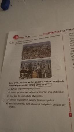 5.
AYT-COĞRAFYA Soru Bankas
B
Aşağıdaki görsellerde Sao Paulo şehrinin farklı semtlerindeki
genel görünüm verilmiştir.
BENIM HOCAM
Buna göre, yukarıda verilen görseller dikkate alındığında
aşağıdaki yorumlardan hangisi yanlış olur?
7. Şehirle
için ke
A) Şehirde çarpık kentleşme yaygındır.
B) Plansız şehirleşmeye bağlı çevre sorunları artış gösterebilir.
C) Göç alan bir şehir olduğu söylenebilir.
D) Şehirsel isi adalarının oluşumu düşük seviyededir.
E) Farklı bölümlerinde farklı ekonomik faaliyetlerin geliştiği söy-
lenebilir.
Bunu
edeb
ların
özde
Bur
rüp
W
/benimhocam
g